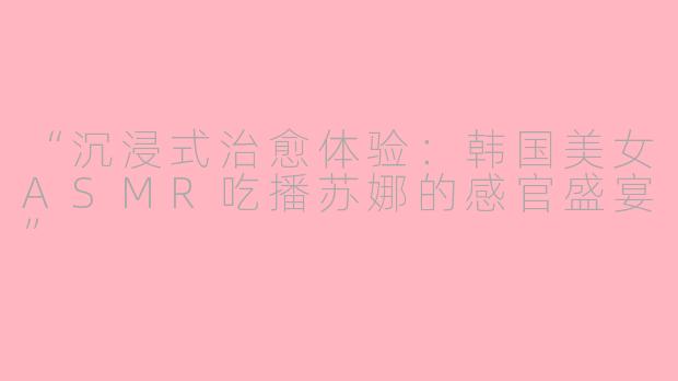 “沉浸式治愈体验：韩国美女ASMR吃播苏娜的感官盛宴”