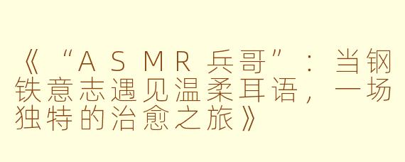 《“ASMR兵哥”：当钢铁意志遇见温柔耳语，一场独特的治愈之旅》