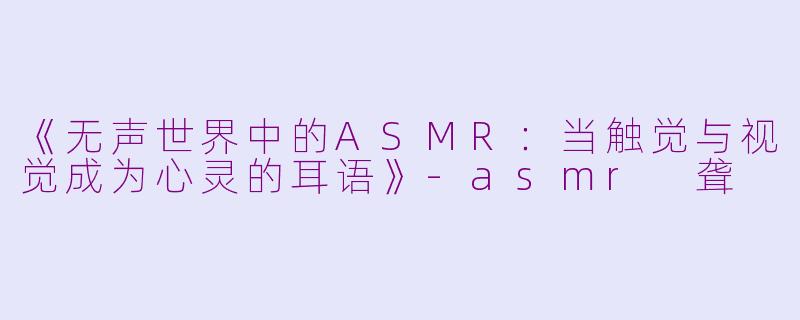 《无声世界中的ASMR：当触觉与视觉成为心灵的耳语》-asmr 聋