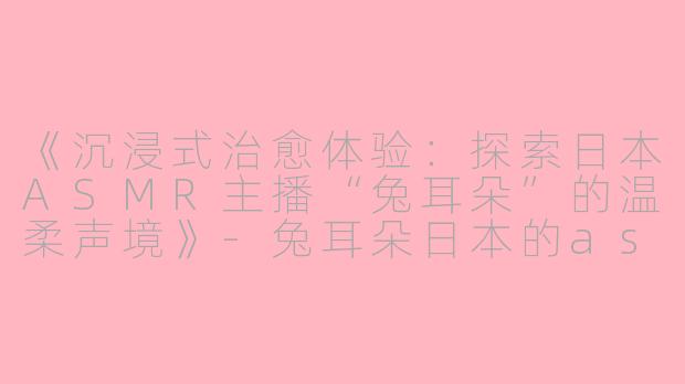 《沉浸式治愈体验：探索日本ASMR主播“兔耳朵”的温柔声境》-兔耳朵日本的asmr主播