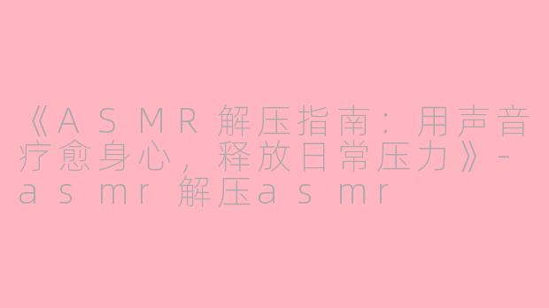 《ASMR解压指南：用声音疗愈身心，释放日常压力》-asmr解压asmr