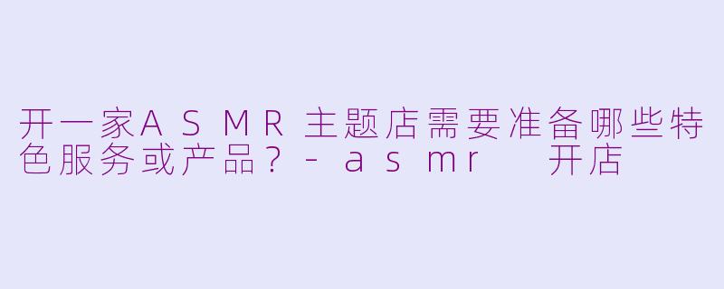 开一家ASMR主题店需要准备哪些特色服务或产品？-asmr 开店