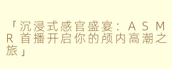 「沉浸式感官盛宴：ASMR首播开启你的颅内高潮之旅」