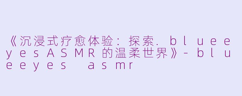 《沉浸式疗愈体验：探索.blueeyesASMR的温柔世界》-blueeyes asmr