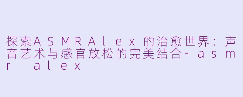 探索ASMRAlex的治愈世界：声音艺术与感官放松的完美结合-asmr alex