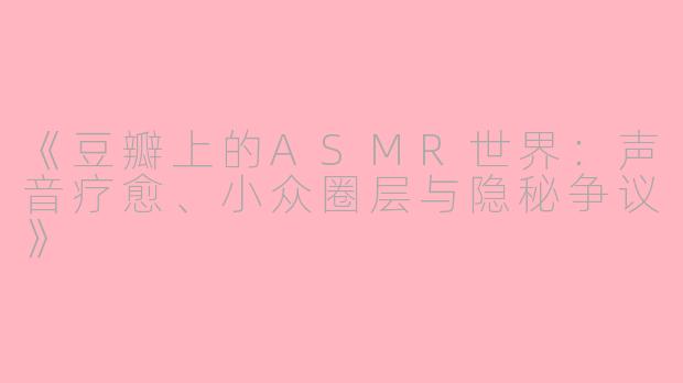 《豆瓣上的ASMR世界：声音疗愈、小众圈层与隐秘争议》