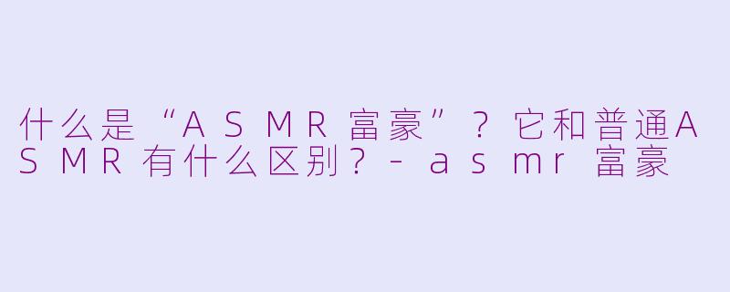 什么是“ASMR富豪”？它和普通ASMR有什么区别？-asmr富豪