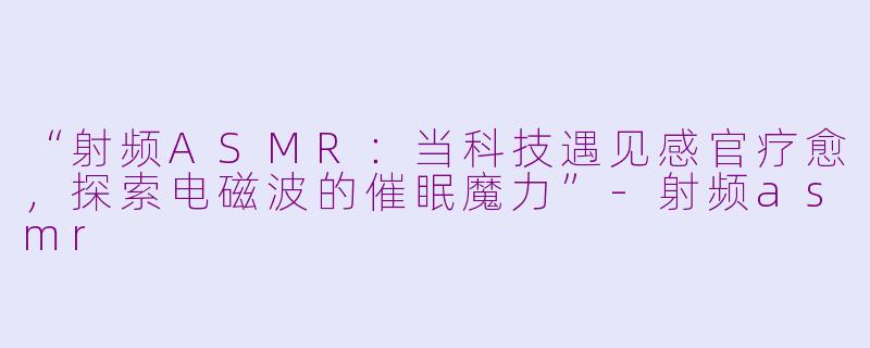 “射频ASMR:当科技遇见感官疗愈,探索电磁波的催眠魔力”