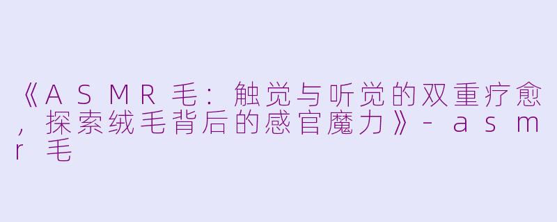 《ASMR毛：触觉与听觉的双重疗愈，探索绒毛背后的感官魔力》-asmr毛