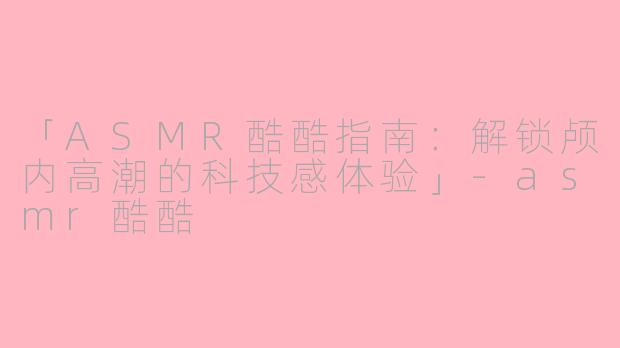 「ASMR酷酷指南：解锁颅内高潮的科技感体验」-asmr酷酷
