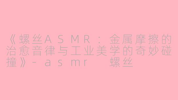 《螺丝ASMR：金属摩擦的治愈音律与工业美学的奇妙碰撞》-asmr 螺丝