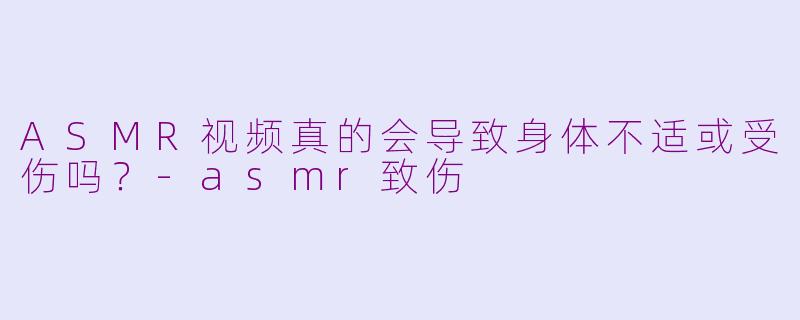 ASMR视频真的会导致身体不适或受伤吗？-asmr致伤