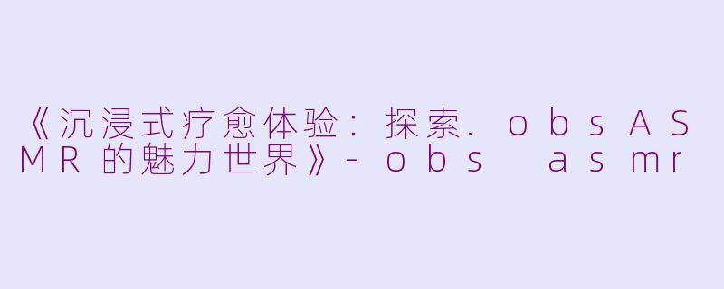 《沉浸式疗愈体验：探索.obsASMR的魅力世界》-obs asmr