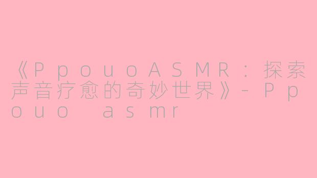 《PpouoASMR：探索声音疗愈的奇妙世界》-Ppouo asmr