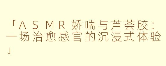 「ASMR娇喘与芦荟胶：一场治愈感官的沉浸式体验」