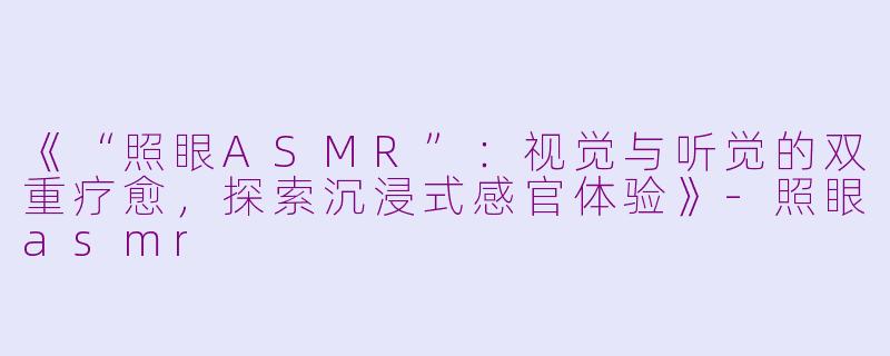 《“照眼ASMR”：视觉与听觉的双重疗愈，探索沉浸式感官体验》-照眼asmr