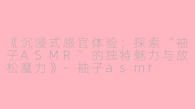 《沉浸式感官体验：探索“袖子ASMR”的独特魅力与放松魔力》-袖子asmr