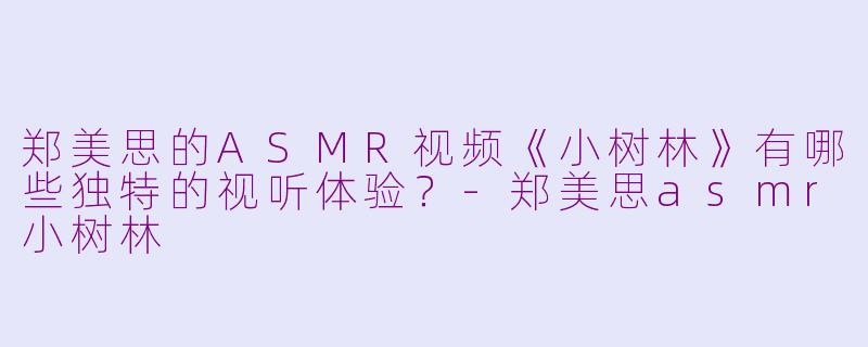 郑美思的ASMR视频《小树林》有哪些独特的视听体验？-郑美思asmr小树林