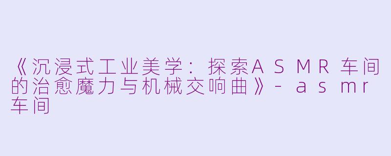 《沉浸式工业美学：探索ASMR车间的治愈魔力与机械交响曲》-asmr车间