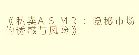 《私卖ASMR：隐秘市场的诱惑与风险》
