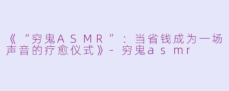 《“穷鬼ASMR”：当省钱成为一场声音的疗愈仪式》-穷鬼asmr