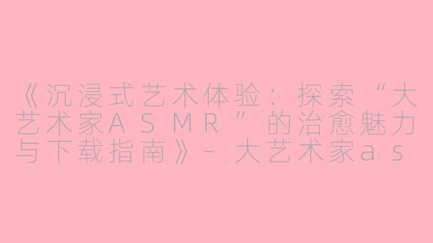 《沉浸式艺术体验：探索“大艺术家ASMR”的治愈魅力与下载指南》-大艺术家asmr下载