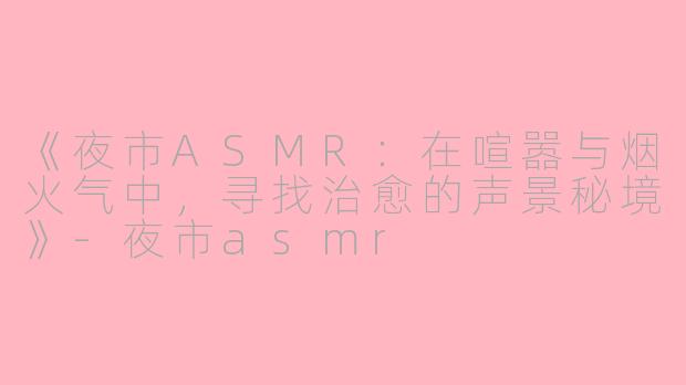 《夜市ASMR：在喧嚣与烟火气中，寻找治愈的声景秘境》-夜市asmr