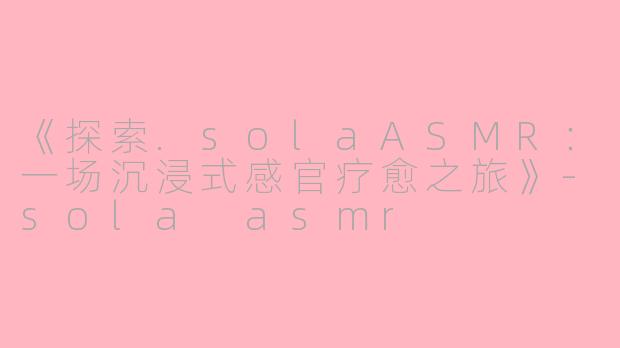 《探索.solaASMR：一场沉浸式感官疗愈之旅》-sola asmr