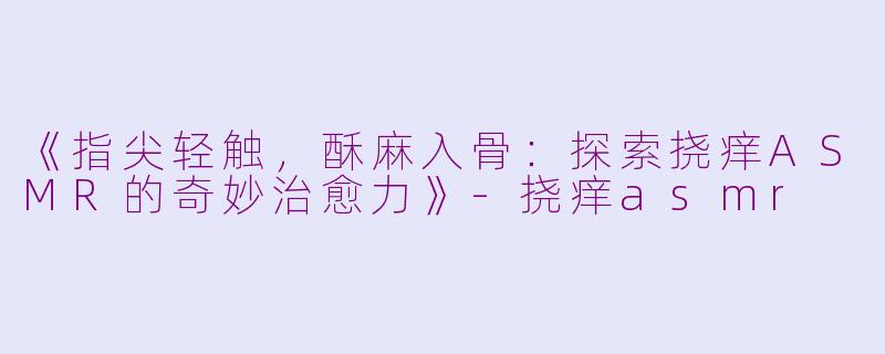 《指尖轻触，酥麻入骨：探索挠痒ASMR的奇妙治愈力》-挠痒asmr