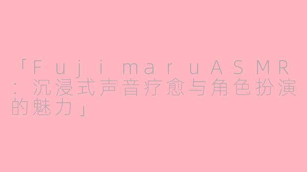 「FujimaruASMR：沉浸式声音疗愈与角色扮演的魅力」