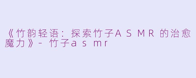 《竹韵轻语：探索竹子ASMR的治愈魔力》-竹子asmr
