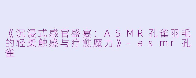《沉浸式感官盛宴：ASMR孔雀羽毛的轻柔触感与疗愈魔力》-asmr孔雀