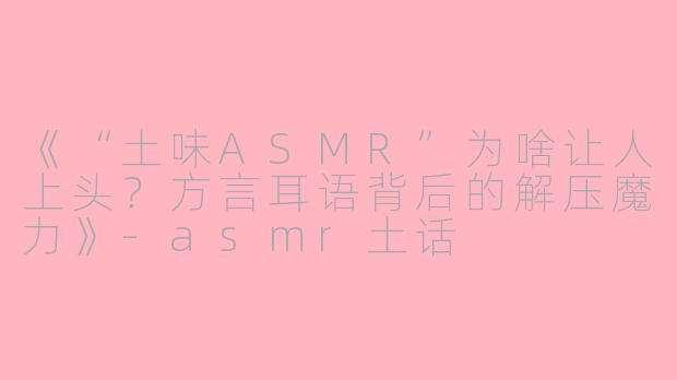 《“土味ASMR”为啥让人上头？方言耳语背后的解压魔力》-asmr土话