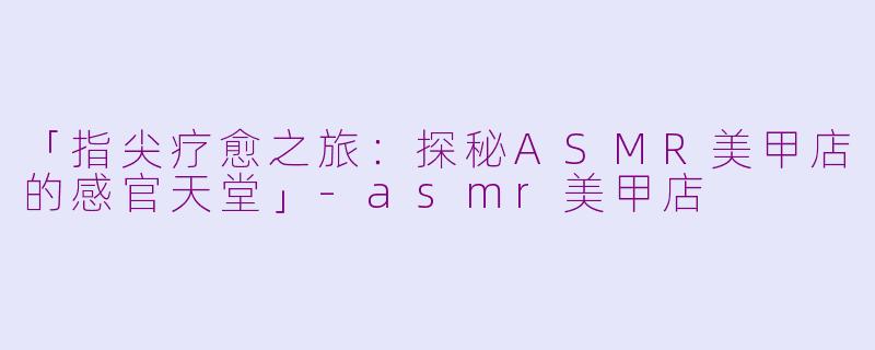 「指尖疗愈之旅：探秘ASMR美甲店的感官天堂」-asmr美甲店
