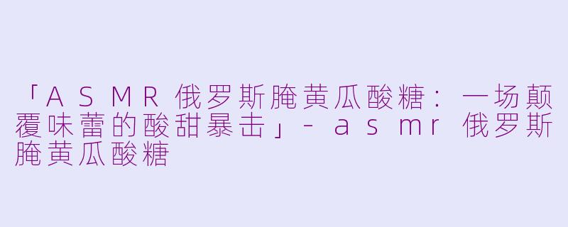 「ASMR俄罗斯腌黄瓜酸糖：一场颠覆味蕾的酸甜暴击」-asmr俄罗斯腌黄瓜酸糖