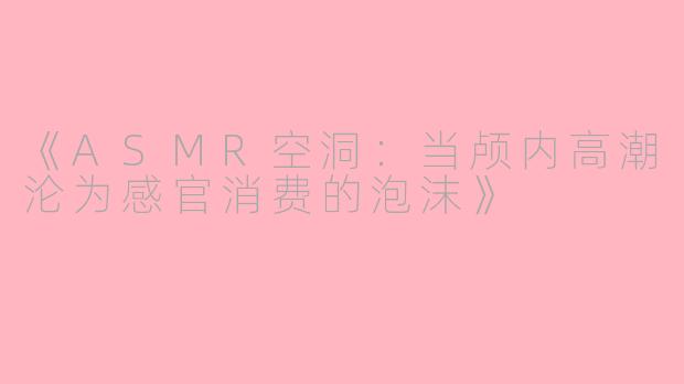 《ASMR空洞：当颅内高潮沦为感官消费的泡沫》