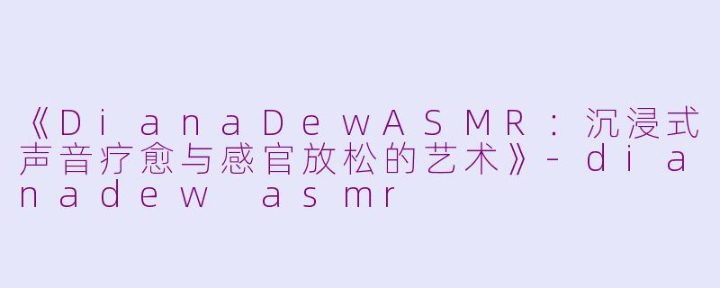 《DianaDewASMR：沉浸式声音疗愈与感官放松的艺术》-dianadew asmr