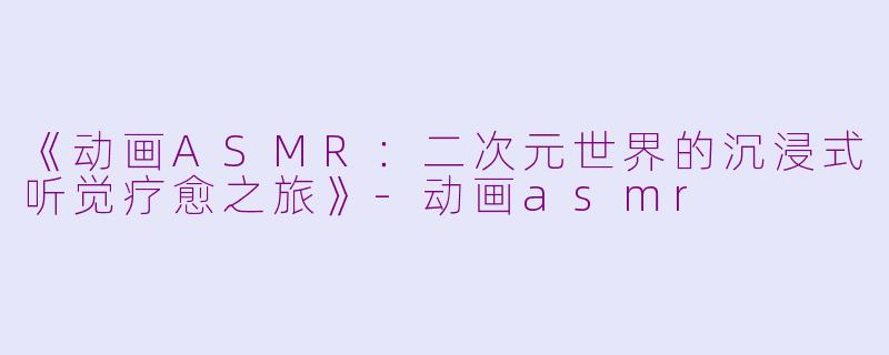 《动画ASMR：二次元世界的沉浸式听觉疗愈之旅》-动画asmr