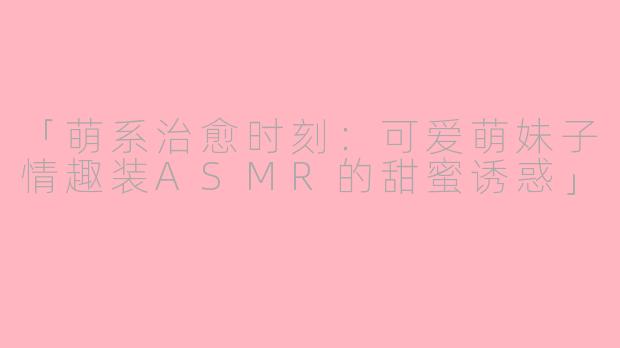 「萌系治愈时刻：可爱萌妹子情趣装ASMR的甜蜜诱惑」