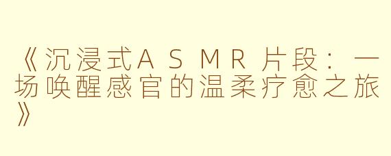 《沉浸式ASMR片段：一场唤醒感官的温柔疗愈之旅》