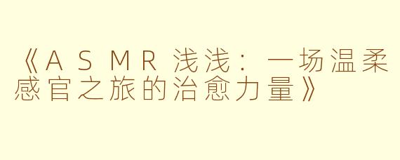 《ASMR浅浅：一场温柔感官之旅的治愈力量》
