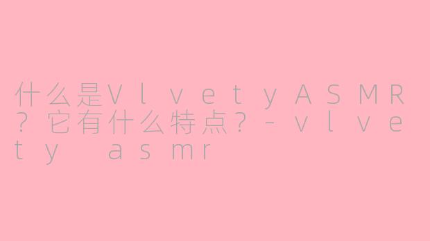 什么是VlvetyASMR？它有什么特点？-vlvety asmr