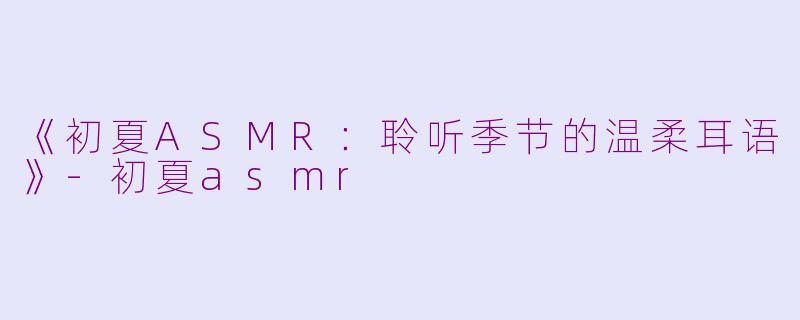 《初夏ASMR：聆听季节的温柔耳语》-初夏asmr