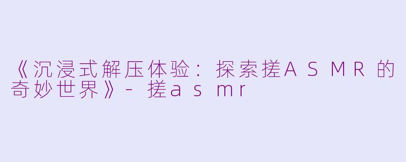 《沉浸式解压体验：探索搓ASMR的奇妙世界》-搓asmr