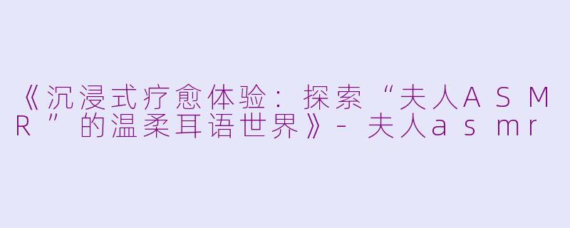 《沉浸式疗愈体验：探索“夫人ASMR”的温柔耳语世界》-夫人asmr