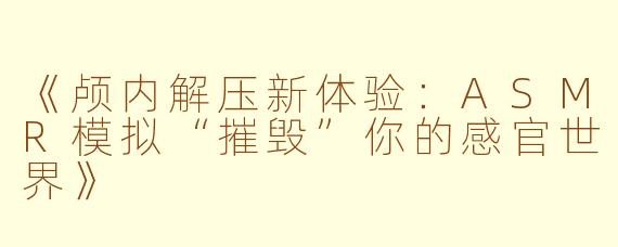 《颅内解压新体验：ASMR模拟“摧毁”你的感官世界》