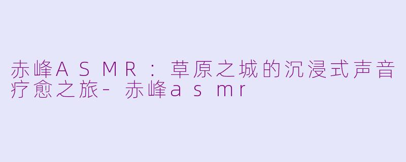 赤峰ASMR：草原之城的沉浸式声音疗愈之旅-赤峰asmr