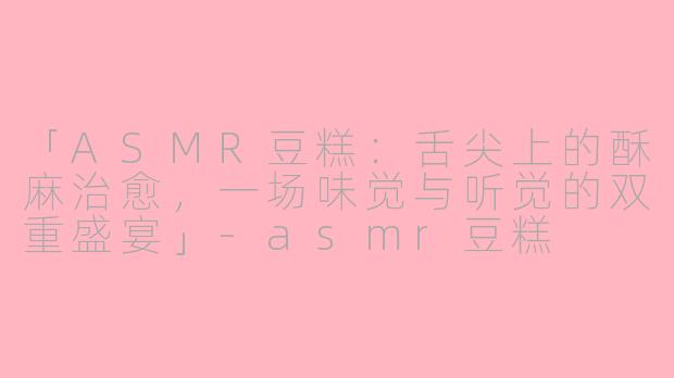 「ASMR豆糕：舌尖上的酥麻治愈，一场味觉与听觉的双重盛宴」-asmr豆糕