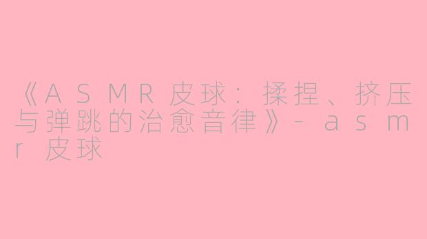 《ASMR皮球：揉捏、挤压与弹跳的治愈音律》-asmr皮球