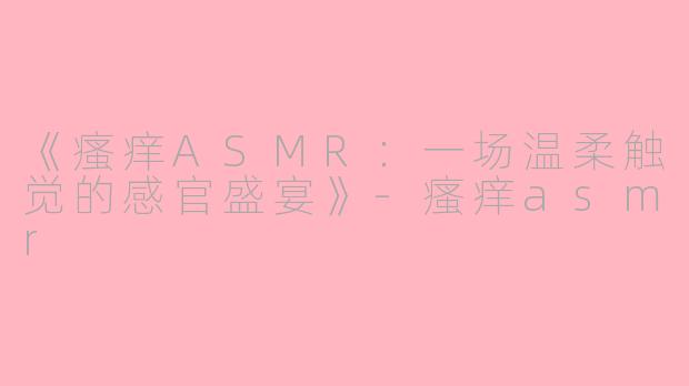 《瘙痒ASMR：一场温柔触觉的感官盛宴》-瘙痒asmr